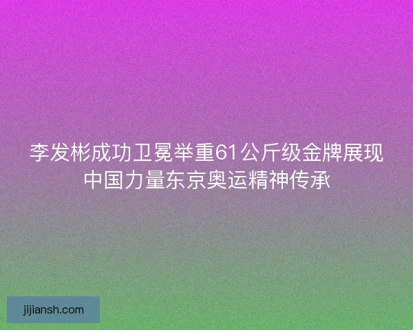 李发彬成功卫冕举重61公斤级金牌展现中国力量东京奥运精神传承