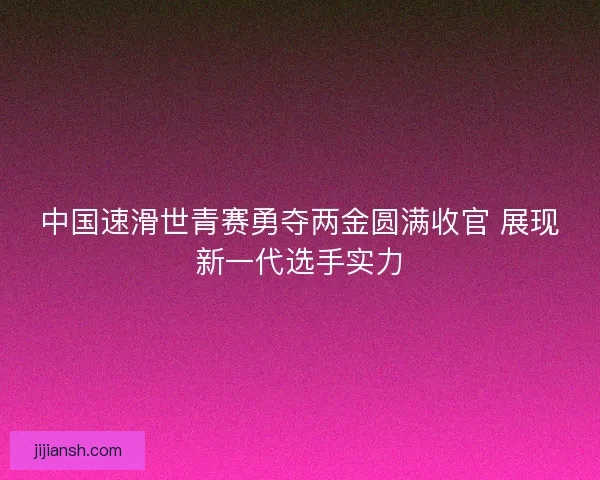 中国速滑世青赛勇夺两金圆满收官 展现新一代选手实力