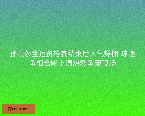 孙颖莎全运资格赛结束后人气爆棚 球迷争相合影上演热烈争宠现场