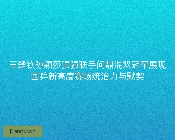 王楚钦孙颖莎强强联手问鼎混双冠军展现国乒新高度赛场统治力与默契