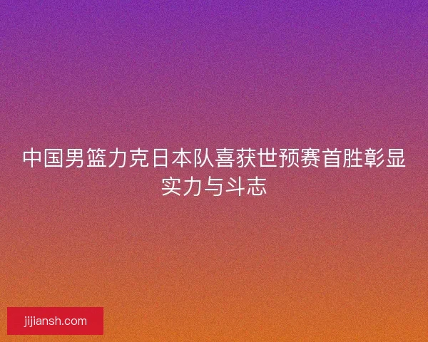 中国男篮力克日本队喜获世预赛首胜彰显实力与斗志 中国男篮力克日本队喜获世预赛首胜彰显实力与斗志