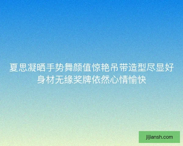 夏思凝晒手势舞颜值惊艳吊带造型尽显好身材无缘奖牌依然心情愉快