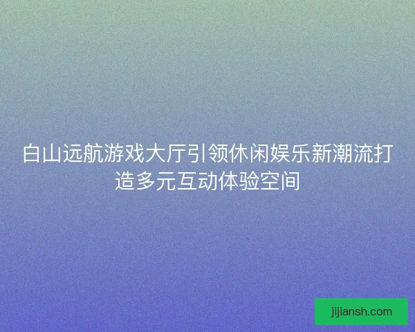 白山远航游戏大厅引领休闲娱乐新潮流打造多元互动体验空间