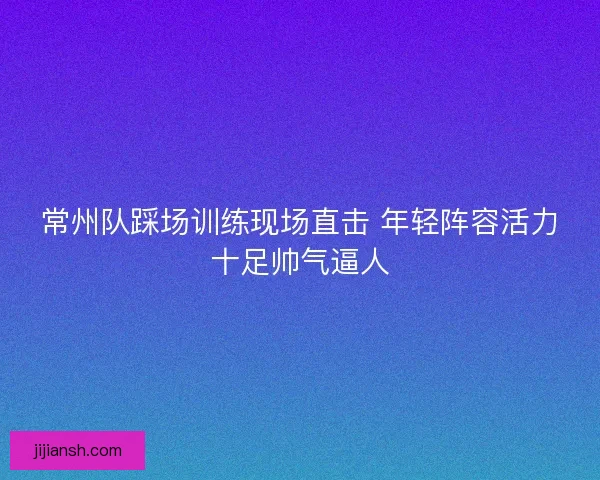 常州队踩场训练现场直击 年轻阵容活力十足帅气逼人