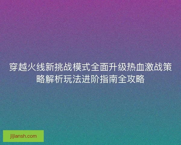 穿越火线新挑战模式全面升级热血激战策略解析玩法进阶指南全攻略