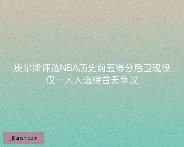 皮尔斯评选NBA历史前五得分后卫现役仅一人入选榜首无争议 皮尔斯评选NBA历史前五得分后卫现役仅一人入选榜首无争议