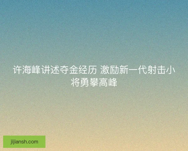 许海峰讲述夺金经历 激励新一代射击小将勇攀高峰 许海峰讲述夺金经历 激励新一代射击小将勇攀高峰