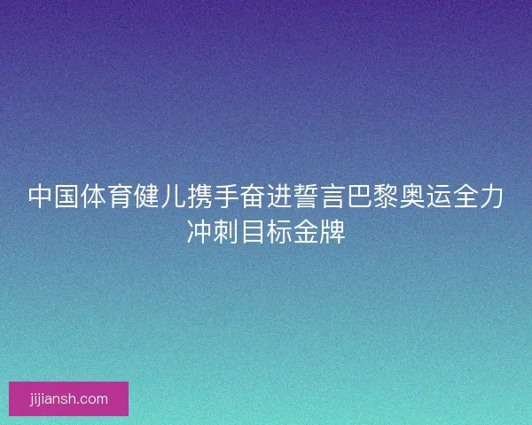 中国体育健儿携手奋进誓言巴黎奥运全力冲刺目标金牌