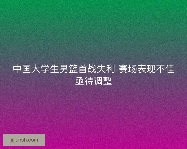 中国大学生男篮首战失利 赛场表现不佳亟待调整