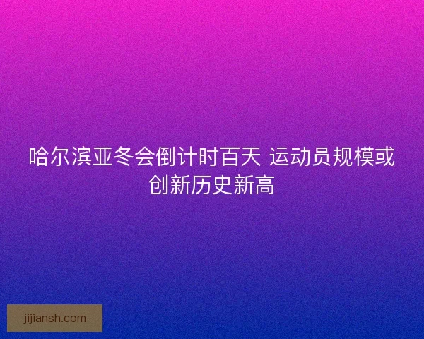 哈尔滨亚冬会倒计时百天 运动员规模或创新历史新高