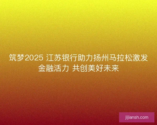 筑梦2025 江苏银行助力扬州马拉松激发金融活力 共创美好未来 筑梦2025 江苏银行助力扬州马拉松激发金融活力 共创美好未来