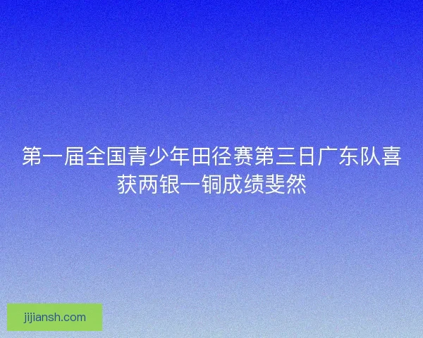 第一届全国青少年田径赛第三日广东队喜获两银一铜成绩斐然