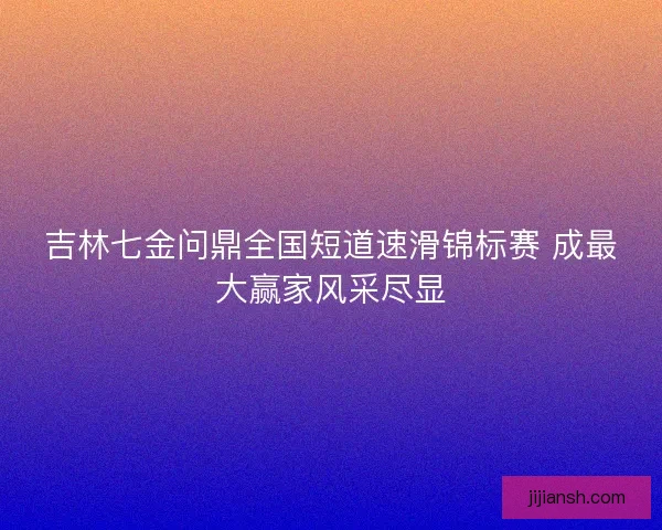 吉林七金问鼎全国短道速滑锦标赛 成最大赢家风采尽显 吉林七金问鼎全国短道速滑锦标赛 成最大赢家风采尽显