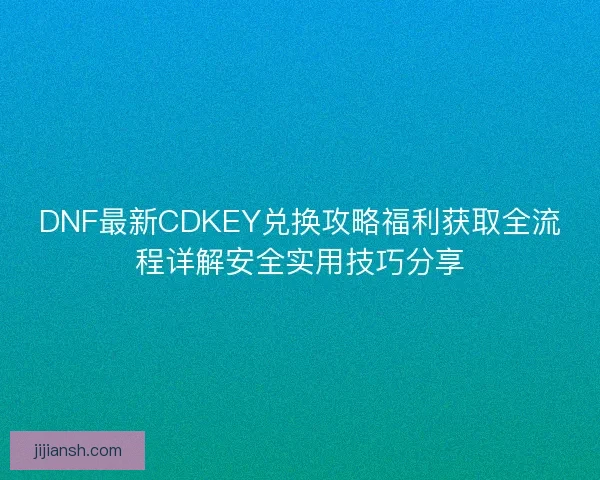 DNF最新CDKEY兑换攻略福利获取全流程详解安全实用技巧分享