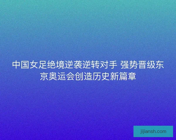 中国女足绝境逆袭逆转对手 强势晋级东京奥运会创造历史新篇章 中国女足绝境逆袭逆转对手 强势晋级东京奥运会创造历史新篇章