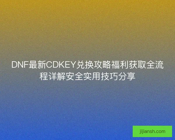 DNF最新CDKEY兑换攻略福利获取全流程详解安全实用技巧分享
