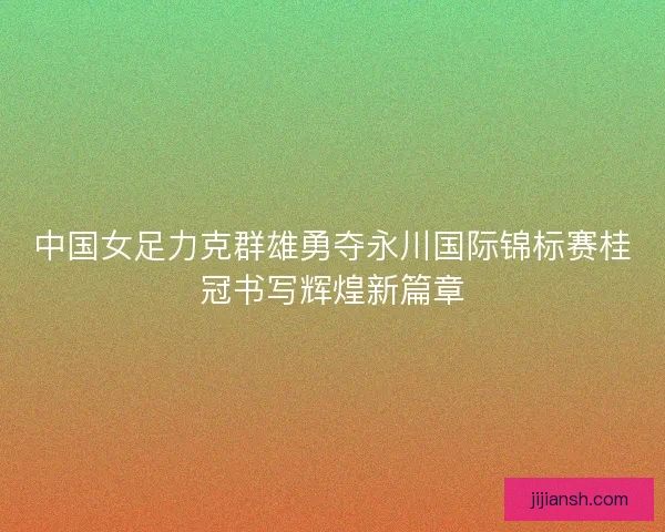 中国女足力克群雄勇夺永川国际锦标赛桂冠书写辉煌新篇章 中国女足力克群雄勇夺永川国际锦标赛桂冠书写辉煌新篇章